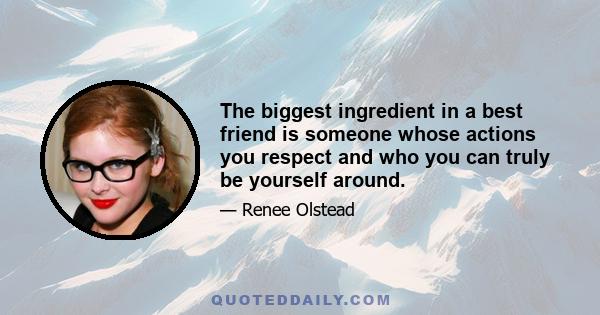 The biggest ingredient in a best friend is someone whose actions you respect and who you can truly be yourself around.