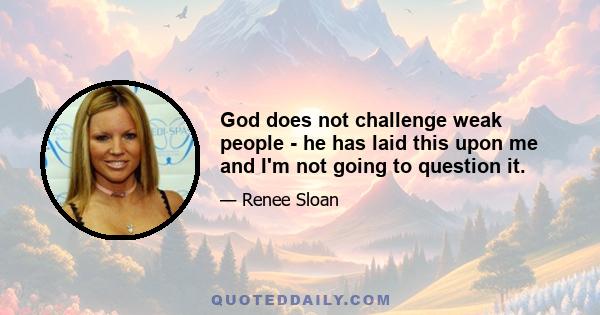 God does not challenge weak people - he has laid this upon me and I'm not going to question it.