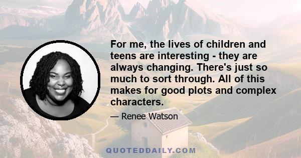 For me, the lives of children and teens are interesting - they are always changing. There's just so much to sort through. All of this makes for good plots and complex characters.