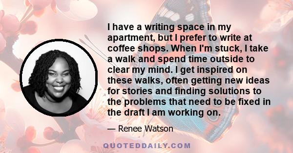 I have a writing space in my apartment, but I prefer to write at coffee shops. When I'm stuck, I take a walk and spend time outside to clear my mind. I get inspired on these walks, often getting new ideas for stories