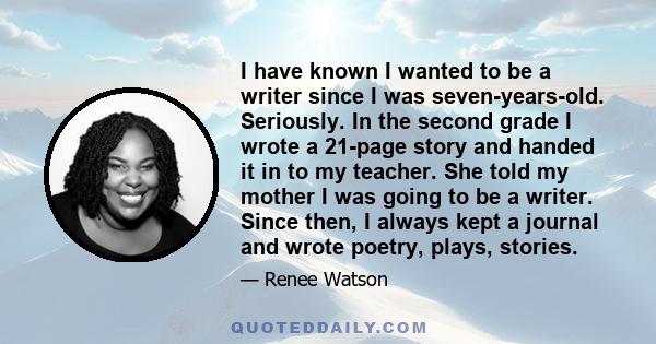 I have known I wanted to be a writer since I was seven-years-old. Seriously. In the second grade I wrote a 21-page story and handed it in to my teacher. She told my mother I was going to be a writer. Since then, I