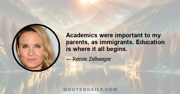 Academics were important to my parents, as immigrants. Education is where it all begins.