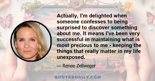 Actually, I'm delighted when someone confesses to being surprised to discover something about me. It means I've been very successful in maintaining what is most precious to me - keeping the things that really matter in