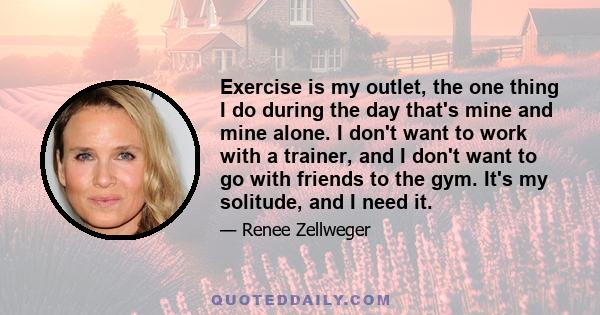 Exercise is my outlet, the one thing I do during the day that's mine and mine alone. I don't want to work with a trainer, and I don't want to go with friends to the gym. It's my solitude, and I need it.