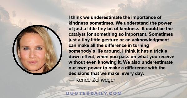 I think we underestimate the importance of kindness sometimes. We understand the power of just a little tiny bit of kindness. It could be the catalyst for something so important. Sometimes just a tiny little gesture or