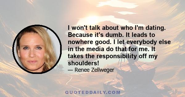 I won't talk about who I'm dating. Because it's dumb. It leads to nowhere good. I let everybody else in the media do that for me. It takes the responsibility off my shoulders!