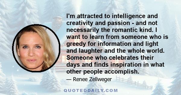 I'm attracted to intelligence and creativity and passion - and not necessarily the romantic kind. I want to learn from someone who is greedy for information and light and laughter and the whole world. Someone who