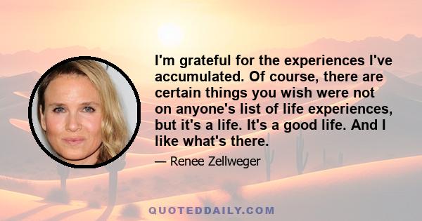 I'm grateful for the experiences I've accumulated. Of course, there are certain things you wish were not on anyone's list of life experiences, but it's a life. It's a good life. And I like what's there.