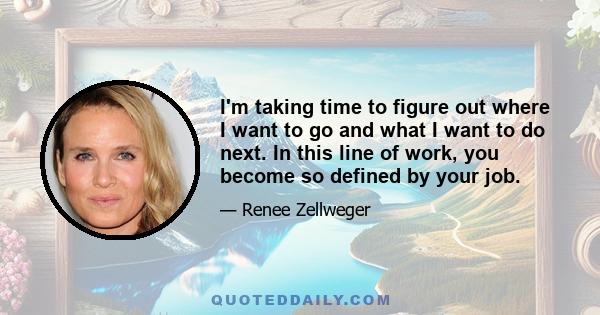 I'm taking time to figure out where I want to go and what I want to do next. In this line of work, you become so defined by your job.