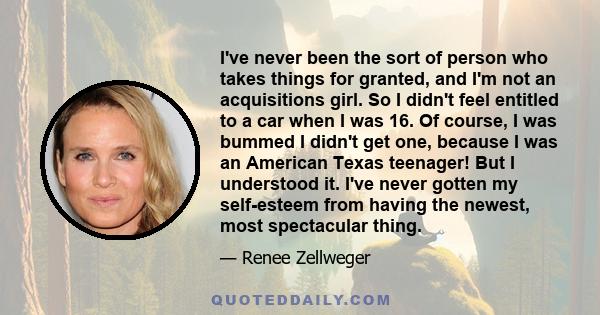 I've never been the sort of person who takes things for granted, and I'm not an acquisitions girl. So I didn't feel entitled to a car when I was 16. Of course, I was bummed I didn't get one, because I was an American