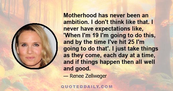 Motherhood has never been an ambition. I don't think like that. I never have expectations like, 'When I'm 19 I'm going to do this, and by the time I've hit 25 I'm going to do that'. I just take things as they come, each 