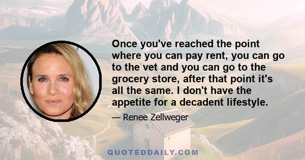 Once you've reached the point where you can pay rent, you can go to the vet and you can go to the grocery store, after that point it's all the same. I don't have the appetite for a decadent lifestyle.