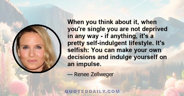 When you think about it, when you're single you are not deprived in any way - if anything, it's a pretty self-indulgent lifestyle. It's selfish: You can make your own decisions and indulge yourself on an impulse.