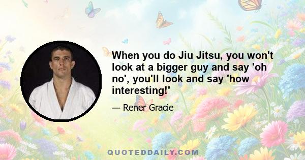 When you do Jiu Jitsu, you won't look at a bigger guy and say 'oh no', you'll look and say 'how interesting!'