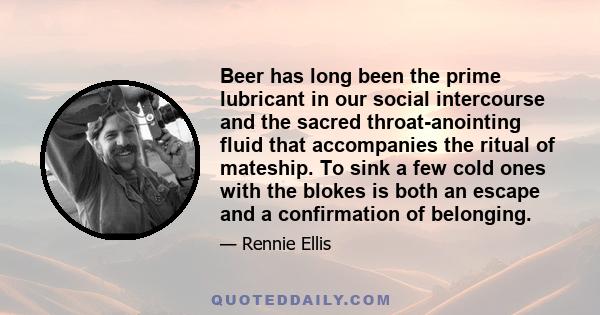 Beer has long been the prime lubricant in our social intercourse and the sacred throat-anointing fluid that accompanies the ritual of mateship. To sink a few cold ones with the blokes is both an escape and a