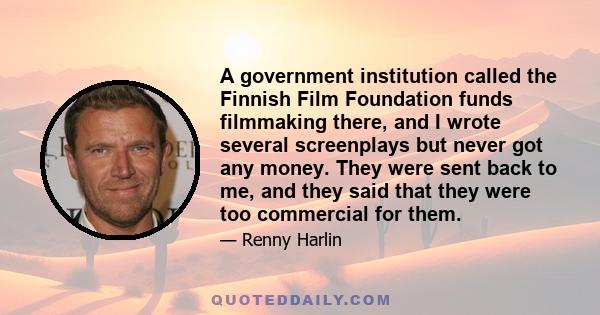 A government institution called the Finnish Film Foundation funds filmmaking there, and I wrote several screenplays but never got any money. They were sent back to me, and they said that they were too commercial for