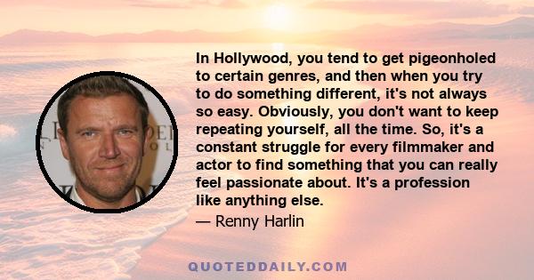 In Hollywood, you tend to get pigeonholed to certain genres, and then when you try to do something different, it's not always so easy. Obviously, you don't want to keep repeating yourself, all the time. So, it's a