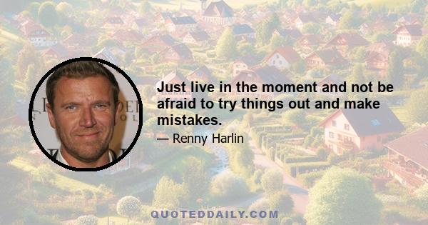 Just live in the moment and not be afraid to try things out and make mistakes.