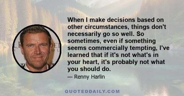 When I make decisions based on other circumstances, things don't necessarily go so well. So sometimes, even if something seems commercially tempting, I've learned that if it's not what's in your heart, it's probably not 