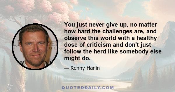 You just never give up, no matter how hard the challenges are, and observe this world with a healthy dose of criticism and don't just follow the herd like somebody else might do.