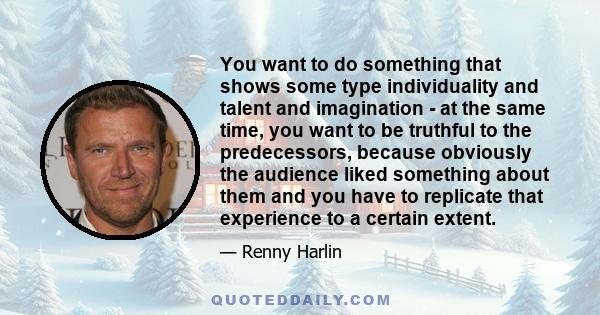 You want to do something that shows some type individuality and talent and imagination - at the same time, you want to be truthful to the predecessors, because obviously the audience liked something about them and you