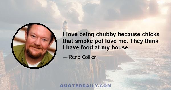 I love being chubby because chicks that smoke pot love me. They think I have food at my house.