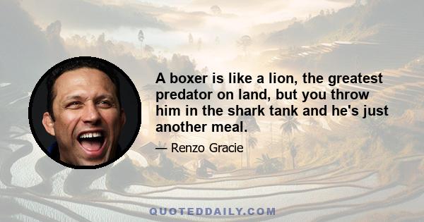 A boxer is like a lion, the greatest predator on land, but you throw him in the shark tank and he's just another meal.