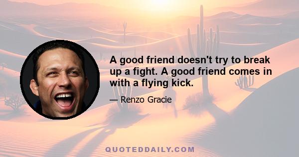 A good friend doesn't try to break up a fight. A good friend comes in with a flying kick.