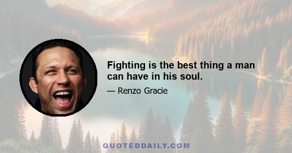 Fighting is the best thing a man can have in his soul.