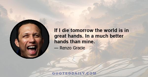 If I die tomorrow the world is in great hands. In a much better hands than mine.