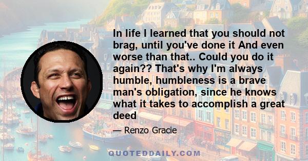 In life I learned that you should not brag, until you've done it And even worse than that.. Could you do it again?? That's why I'm always humble, humbleness is a brave man's obligation, since he knows what it takes to