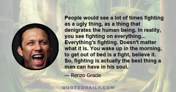 People would see a lot of times fighting as a ugly thing, as a thing that denigrates the human being. In reality, you see fighting on everything... Everything's fighting. Doesn't matter what it is. You wake up in the