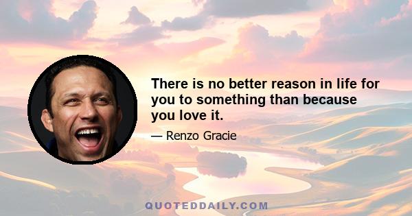 There is no better reason in life for you to something than because you love it.