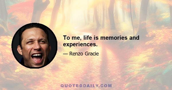 To me, life is memories and experiences.