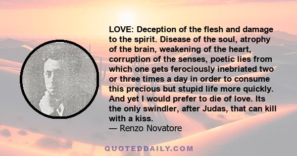 LOVE: Deception of the flesh and damage to the spirit. Disease of the soul, atrophy of the brain, weakening of the heart, corruption of the senses, poetic lies from which one gets ferociously inebriated two or three