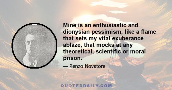 Mine is an enthusiastic and dionysian pessimism, like a flame that sets my vital exuberance ablaze, that mocks at any theoretical, scientific or moral prison.