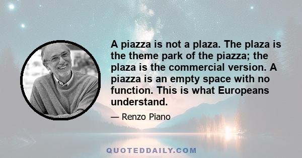 A piazza is not a plaza. The plaza is the theme park of the piazza; the plaza is the commercial version. A piazza is an empty space with no function. This is what Europeans understand.