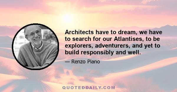 Architects have to dream, we have to search for our Atlantises, to be explorers, adventurers, and yet to build responsibly and well.