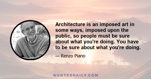 Architecture is an imposed art in some ways, imposed upon the public, so people must be sure about what you're doing. You have to be sure about what you're doing.