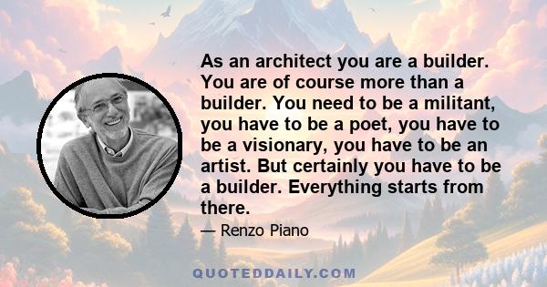 As an architect you are a builder. You are of course more than a builder. You need to be a militant, you have to be a poet, you have to be a visionary, you have to be an artist. But certainly you have to be a builder.