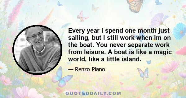 Every year I spend one month just sailing, but I still work when Im on the boat. You never separate work from leisure. A boat is like a magic world, like a little island.