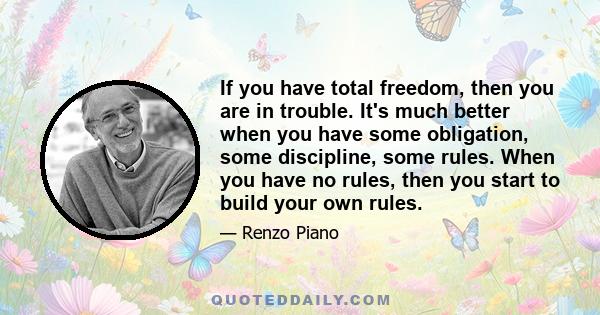 If you have total freedom, then you are in trouble. It's much better when you have some obligation, some discipline, some rules. When you have no rules, then you start to build your own rules.