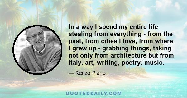 In a way I spend my entire life stealing from everything - from the past, from cities I love, from where I grew up - grabbing things, taking not only from architecture but from Italy, art, writing, poetry, music.