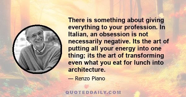 There is something about giving everything to your profession. In Italian, an obsession is not necessarily negative. Its the art of putting all your energy into one thing; its the art of transforming even what you eat