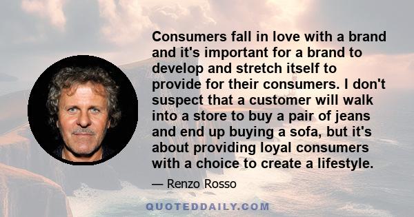 Consumers fall in love with a brand and it's important for a brand to develop and stretch itself to provide for their consumers. I don't suspect that a customer will walk into a store to buy a pair of jeans and end up