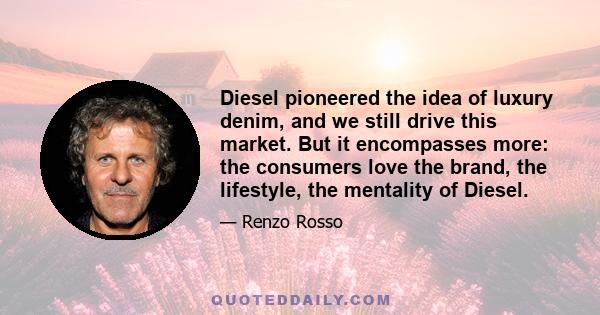 Diesel pioneered the idea of luxury denim, and we still drive this market. But it encompasses more: the consumers love the brand, the lifestyle, the mentality of Diesel.