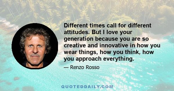 Different times call for different attitudes. But I love your generation because you are so creative and innovative in how you wear things, how you think, how you approach everything.