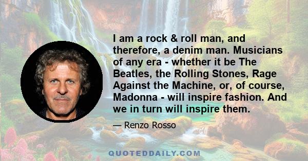 I am a rock & roll man, and therefore, a denim man. Musicians of any era - whether it be The Beatles, the Rolling Stones, Rage Against the Machine, or, of course, Madonna - will inspire fashion. And we in turn will