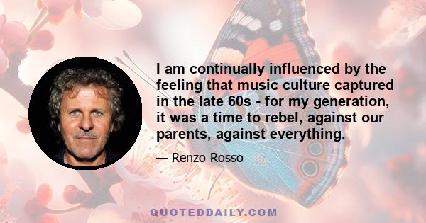 I am continually influenced by the feeling that music culture captured in the late 60s - for my generation, it was a time to rebel, against our parents, against everything.