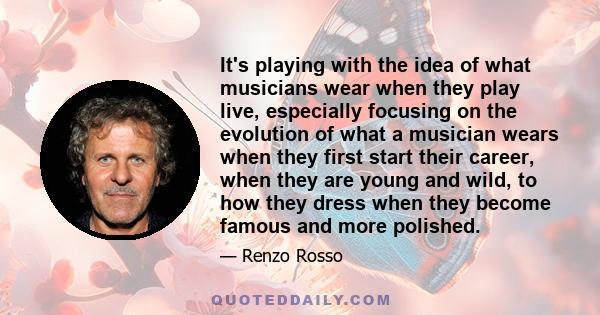 It's playing with the idea of what musicians wear when they play live, especially focusing on the evolution of what a musician wears when they first start their career, when they are young and wild, to how they dress